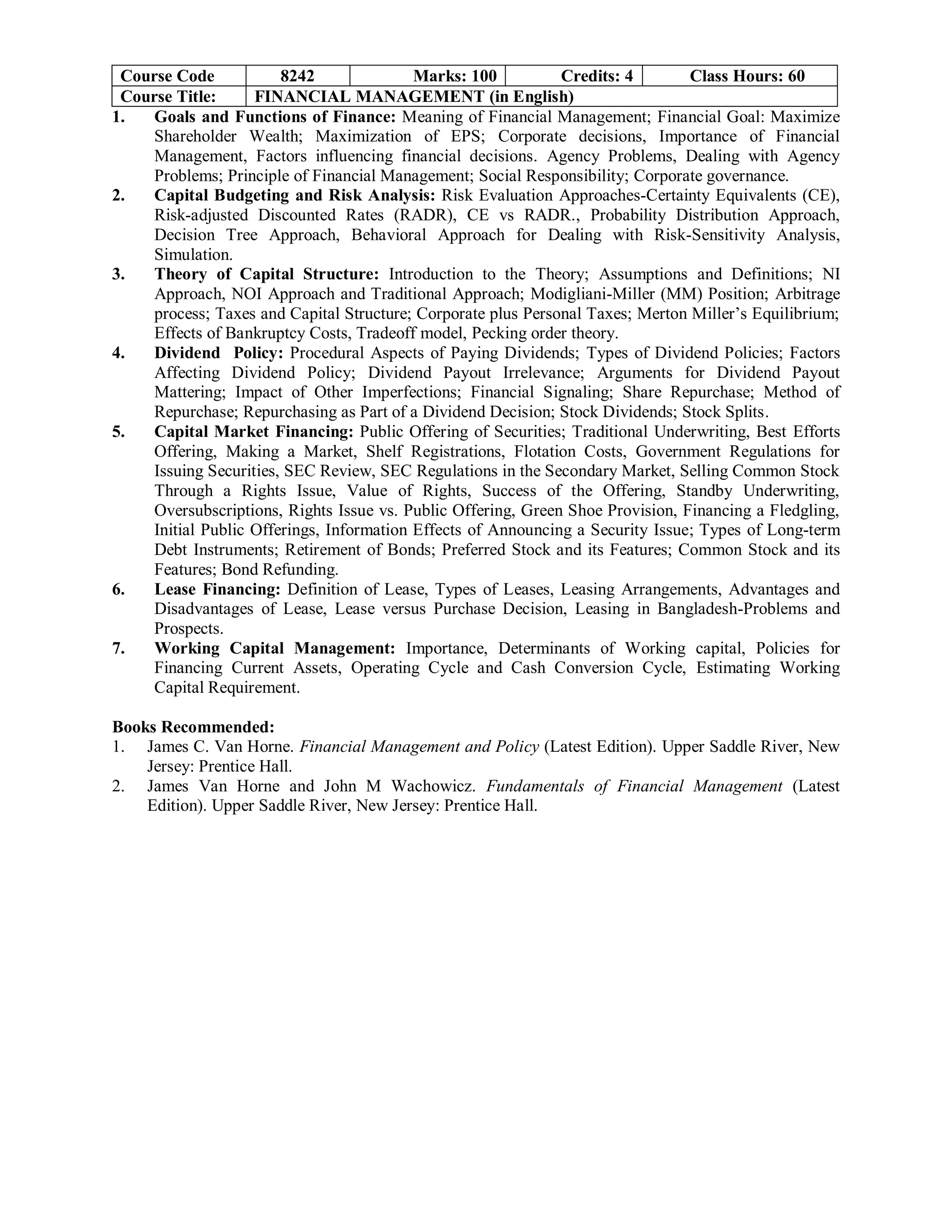 Course Code 8242 Marks: 100 Credits: 4 Class Hours: 60
Course Title: FINANCIAL MANAGEMENT (in English)
1. Goals and Functions of Finance: Meaning of Financial Management; Financial Goal: Maximize
Shareholder Wealth; Maximization of EPS; Corporate decisions, Importance of Financial
Management, Factors influencing financial decisions. Agency Problems, Dealing with Agency
Problems; Principle of Financial Management; Social Responsibility; Corporate governance.
2. Capital Budgeting and Risk Analysis: Risk Evaluation Approaches-Certainty Equivalents (CE),
Risk-adjusted Discounted Rates (RADR), CE vs RADR., Probability Distribution Approach,
Decision Tree Approach, Behavioral Approach for Dealing with Risk-Sensitivity Analysis,
Simulation.
3. Theory of Capital Structure: Introduction to the Theory; Assumptions and Definitions; NI
Approach, NOI Approach and Traditional Approach; Modigliani-Miller (MM) Position; Arbitrage
process; Taxes and Capital Structure; Corporate plus Personal Taxes; Merton Miller’s Equilibrium;
Effects of Bankruptcy Costs, Tradeoff model, Pecking order theory.
4. Dividend Policy: Procedural Aspects of Paying Dividends; Types of Dividend Policies; Factors
Affecting Dividend Policy; Dividend Payout Irrelevance; Arguments for Dividend Payout
Mattering; Impact of Other Imperfections; Financial Signaling; Share Repurchase; Method of
Repurchase; Repurchasing as Part of a Dividend Decision; Stock Dividends; Stock Splits.
5. Capital Market Financing: Public Offering of Securities; Traditional Underwriting, Best Efforts
Offering, Making a Market, Shelf Registrations, Flotation Costs, Government Regulations for
Issuing Securities, SEC Review, SEC Regulations in the Secondary Market, Selling Common Stock
Through a Rights Issue, Value of Rights, Success of the Offering, Standby Underwriting,
Oversubscriptions, Rights Issue vs. Public Offering, Green Shoe Provision, Financing a Fledgling,
Initial Public Offerings, Information Effects of Announcing a Security Issue; Types of Long-term
Debt Instruments; Retirement of Bonds; Preferred Stock and its Features; Common Stock and its
Features; Bond Refunding.
6. Lease Financing: Definition of Lease, Types of Leases, Leasing Arrangements, Advantages and
Disadvantages of Lease, Lease versus Purchase Decision, Leasing in Bangladesh-Problems and
Prospects.
7. Working Capital Management: Importance, Determinants of Working capital, Policies for
Financing Current Assets, Operating Cycle and Cash Conversion Cycle, Estimating Working
Capital Requirement.
Books Recommended:
1. James C. Van Horne. Financial Management and Policy (Latest Edition). Upper Saddle River, New
Jersey: Prentice Hall.
2. James Van Horne and John M Wachowicz. Fundamentals of Financial Management (Latest
Edition). Upper Saddle River, New Jersey: Prentice Hall.
 