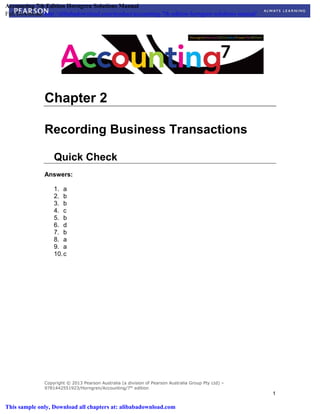 Copyright © 2013 Pearson Australia (a division of Pearson Australia Group Pty Ltd) –
9781442551923/Horngren/Accounting/7th
edition
1
Chapter 2
Recording Business Transactions
Quick Check
Answers:
1. a
2. b
3. b
4. c
5. b
6. d
7. b
8. a
9. a
10.c
Accounting 7th Edition Horngren Solutions Manual
Full Download: http://alibabadownload.com/product/accounting-7th-edition-horngren-solutions-manual/
This sample only, Download all chapters at: alibabadownload.com
 
