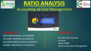 RATIO ANALYSIS
Accounting ad Cost Management
SUBMITTED BY:
MD.RAKIB HOSSAIN {211003009}
MD.SABIT RAHMAN {211003010}
MD.SYEM AREFIN SHAN {211003012]
SAAJBIR ATAUR SAAJ {211003013}
SUBMITTED TO:
Mr. Md. Afzal Hossain
Lecturer
Dept.of GBS
Green University of Bangladesh
 