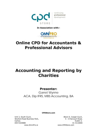 In Association with:-




 Online CPD for Accountants &
     Professional Advisors




Accounting and Reporting by
         Charities


                     Presenter:
                    Garret Wynne
          ACA, Dip IFRS, MBS Accounting, BA




                              CPDStore.com

Unit 3, South Court,                              Block D, Iveagh Court,
Wexford Road Business Park,                         5 – 8 Harcourt Road,
Carlow.                                                         Dublin 2.
059 9183888                                                  01 4110000
            www.OmniPro.ie                   www.CPDStore.com
 
