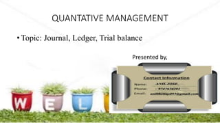 QUANTATIVE MANAGEMENT
• Topic: Journal, Ledger, Trial balance
Presented by,
ANIL@
 