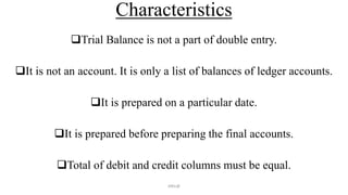 Characteristics
Trial Balance is not a part of double entry.
It is not an account. It is only a list of balances of ledger accounts.
It is prepared on a particular date.
It is prepared before preparing the final accounts.
Total of debit and credit columns must be equal.
ANIL@
 