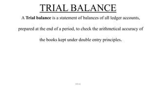 TRIAL BALANCE
A Trial balance is a statement of balances of all ledger accounts,
prepared at the end of a period, to check the arithmetical accuracy of
the books kept under double entry principles.
ANIL@
 