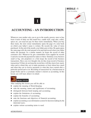 MODULE - 1
Basic Accounting
Notes
1
Accounting - An Introduction
ACCOUNTANCY
Whenever your mother asks you to go to the nearby grocery store to buy
from it items of daily use like match box, candle stick, soap cake, coffee,
spices etc. you need not pay for these items immediately. When you buy
these items, the store owner immediately opens the page of a note book
on which your father’s name is written. He records the value of items
purchased. At the end of the month, your father goes to him. He again opens
the same page tells the total amount to be paid and record when your father
makes the payment. In a similar manner, he keeps the record of other
customers also. Whenever he gets commodities from supplier he records
it and also records the payment he makes to them. Similarly every business
small or big, sole proprietor or a firm keeps the record of the business
transactions. Have you ever thought why do they keep record of business
transactions? If they do not keep the record how will they know how much,
when and to whom they are to make payments or from whom how much
and when they are to receive payments or what they have earned after a
particular period and so on. Recording of transactions by a businessman in
proper books and in a systematic manner is known as accounting. In this
lesson you will learn about it in detail.
OBJECTIVES
After studying this lesson you will be able to
explain the meaning of Book-Keeping;
state the meaning, nature and significance of accounting;
distinguish between book keeping and accounting;
explain the limitations of accounting;
explain the branches of accounting;
state the functions and objectives of financial accounting;
explain accounting as an information system for decision making by the
interested users;
explain various accounting terms to used.
1
ACCOUNTING - AN INTRODUCTION
 
