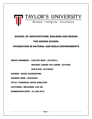Page 1
SCHOOL OF ARCHITECTURE, BUILDING AND DESIGN
THE DESIGN SCHOOL
FOUNDATION IN NATURAL AND BUILD ENVIRONMENTS
GROUP MEMBERS : LOH PEY MUN ( 0318572 )
MICHAEL CHANG VUI LOONG (031998)
SIM SI KAI (0318609)
COURSE : BASIC ACCOUNTING
COURSE CODE : ACC30205
TITLE : FINANCIAL RATIO ANALYSIS
LECTURER : MR.CHANG JAU HO
SUBMISSION DATE : 16 JAN 2015
 
