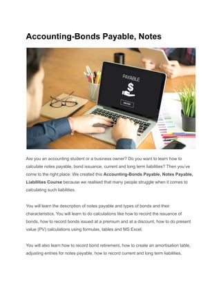 Accounting-Bonds Payable, Notes
Are you an accounting student or a business owner? Do you want to learn how to
calculate notes payable, bond issuance, current and long term liabilities? Then you’ve
come to the right place. We created this Accounting-Bonds Payable, Notes Payable,
Liabilities Course because we realised that many people struggle when it comes to
calculating such liabilities.
You will learn the description of notes payable and types of bonds and their
characteristics. You will learn to do calculations like how to record the issuance of
bonds, how to record bonds issued at a premium and at a discount, how to do present
value (PV) calculations using formulas, tables and MS Excel.
You will also learn how to record bond retirement, how to create an amortisation table,
adjusting entries for notes payable, how to record current and long term liabilities,
 