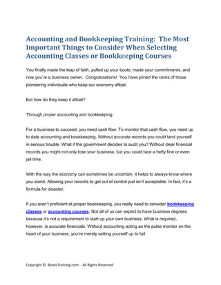 Accounting and Bookkeeping Training: The Most
Important Things to Consider When Selecting
Accounting Classes or Bookkeeping Courses
You finally made the leap of faith, pulled up your boots, made your commitments, and
now you’re a business owner. Congratulations! You have joined the ranks of those
pioneering individuals who keep our economy afloat.


But how do they keep it afloat?


Through proper accounting and bookkeeping.


For a business to succeed, you need cash flow. To monitor that cash flow, you need up
to date accounting and bookkeeping. Without accurate records you could land yourself
in serious trouble. What if the government decides to audit you? Without clear financial
records you might not only lose your business, but you could face a hefty fine or even
jail time.


With the way the economy can sometimes be uncertain, it helps to always know where
you stand. Allowing your records to get out of control just isn’t acceptable. In fact, it’s a
formula for disaster.


If you aren’t proficient at proper bookkeeping, you really need to consider bookkeeping
classes or accounting courses. Not all of us can expect to have business degrees
because it’s not a requirement to start up your own business. What is required,
however, is accurate financials. Without accounting acting as the pulse monitor on the
heart of your business, you’re merely setting yourself up to fail.




Copyright © BooksTraining.com - All Rights Reserved
 