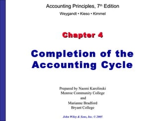 John Wiley & Sons, Inc. © 2005
Chapter 4Chapter 4
Completion of the
Accounting Cycle
Prepared by Naomi KarolinskiPrepared by Naomi Karolinski
Monroe Community CollegeMonroe Community College
andand
Marianne BradfordMarianne Bradford
Bryant CollegeBryant College
Accounting Principles, 7Accounting Principles, 7thth
EditionEdition
WeygandtWeygandt •• KiesoKieso •• KimmelKimmel
 