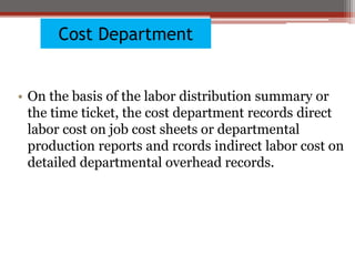 Cost Department
• On the basis of the labor distribution summary or
the time ticket, the cost department records direct
labor cost on job cost sheets or departmental
production reports and rcords indirect labor cost on
detailed departmental overhead records.
 