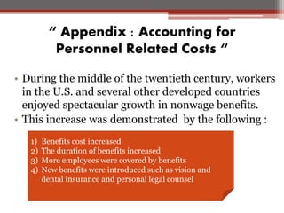 “ Appendix : Accounting for
Personnel Related Costs “
• During the middle of the twentieth century, workers
in the U.S. and several other developed countries
enjoyed spectacular growth in nonwage benefits.
• This increase was demonstrated by the following :
1) Benefits cost increased
2) The duration of benefits increased
3) More employees were covered by benefits
4) New benefits were introduced such as vision and
dental insurance and personal legal counsel
 