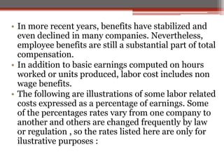 • In more recent years, benefits have stabilized and
even declined in many companies. Nevertheless,
employee benefits are still a substantial part of total
compensation.
• In addition to basic earnings computed on hours
worked or units produced, labor cost includes non
wage benefits.
• The following are illustrations of some labor related
costs expressed as a percentage of earnings. Some
of the percentages rates vary from one company to
another and others are changed frequently by law
or regulation , so the rates listed here are only for
ilustrative purposes :
 