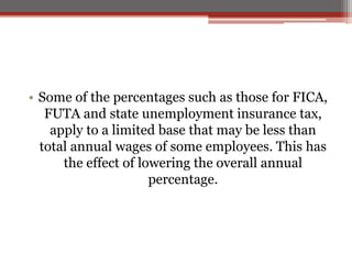 • Some of the percentages such as those for FICA,
FUTA and state unemployment insurance tax,
apply to a limited base that may be less than
total annual wages of some employees. This has
the effect of lowering the overall annual
percentage.
 