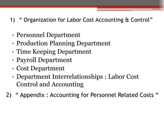1) “ Organization for Labor Cost Accounting & Control”
• Personnel Department
• Production Planning Department
• Time Keeping Department
• Payroll Department
• Cost Department
• Department Interrelationships : Labor Cost
Control and Accounting
2) “ Appendix : Accounting for Personnel Related Costs “
 