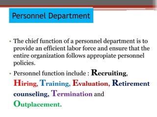 Personnel Department
• The chief function of a personnel department is to
provide an efficient labor force and ensure that the
entire organization follows appropiate personnel
policies.
• Personnel function include : Recruiting,
Hiring, Training, Evaluation, Retirement
counseling, Termination and
Outplacement.
 
