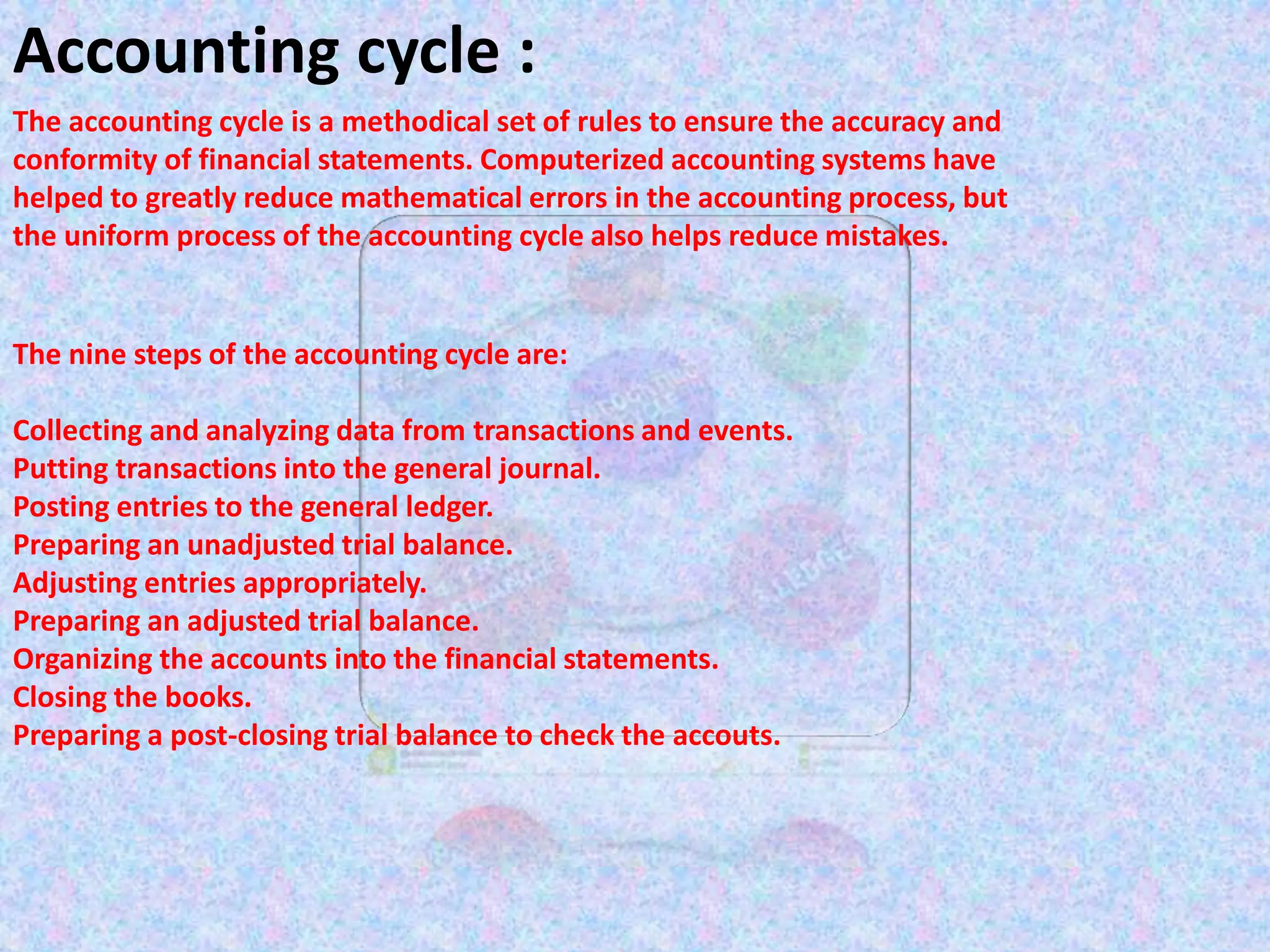 Accounting cycle :
The accounting cycle is a methodical set of rules to ensure the accuracy and
conformity of financial statements. Computerized accounting systems have
helped to greatly reduce mathematical errors in the accounting process, but
the uniform process of the accounting cycle also helps reduce mistakes.
The nine steps of the accounting cycle are:
Collecting and analyzing data from transactions and events.
Putting transactions into the general journal.
Posting entries to the general ledger.
Preparing an unadjusted trial balance.
Adjusting entries appropriately.
Preparing an adjusted trial balance.
Organizing the accounts into the financial statements.
Closing the books.
Preparing a post-closing trial balance to check the accouts.
 
