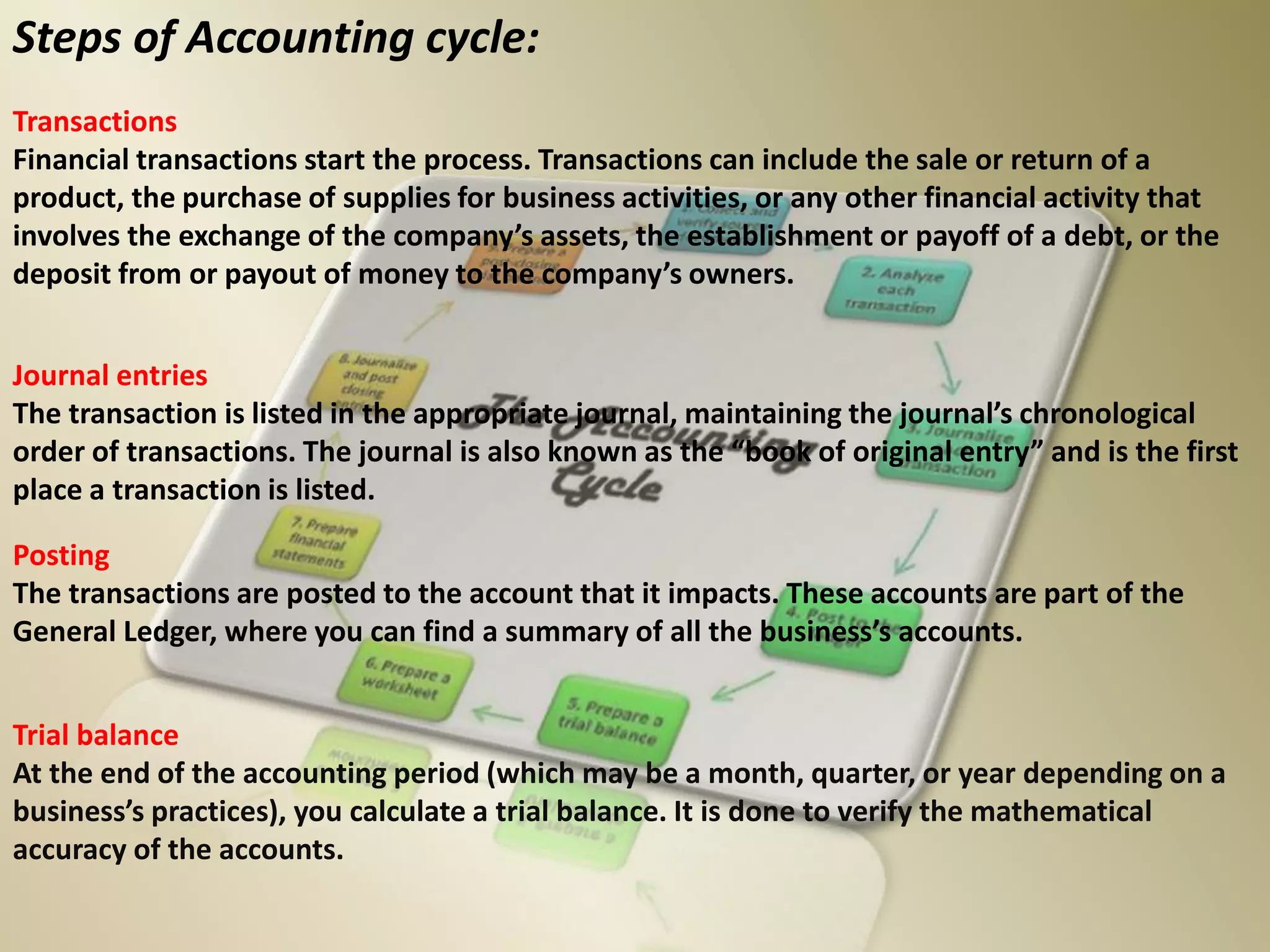 Steps of Accounting cycle:
Transactions
Financial transactions start the process. Transactions can include the sale or return of a
product, the purchase of supplies for business activities, or any other financial activity that
involves the exchange of the company’s assets, the establishment or payoff of a debt, or the
deposit from or payout of money to the company’s owners.
Journal entries
The transaction is listed in the appropriate journal, maintaining the journal’s chronological
order of transactions. The journal is also known as the “book of original entry” and is the first
place a transaction is listed.
Posting
The transactions are posted to the account that it impacts. These accounts are part of the
General Ledger, where you can find a summary of all the business’s accounts.
Trial balance
At the end of the accounting period (which may be a month, quarter, or year depending on a
business’s practices), you calculate a trial balance. It is done to verify the mathematical
accuracy of the accounts.
 
