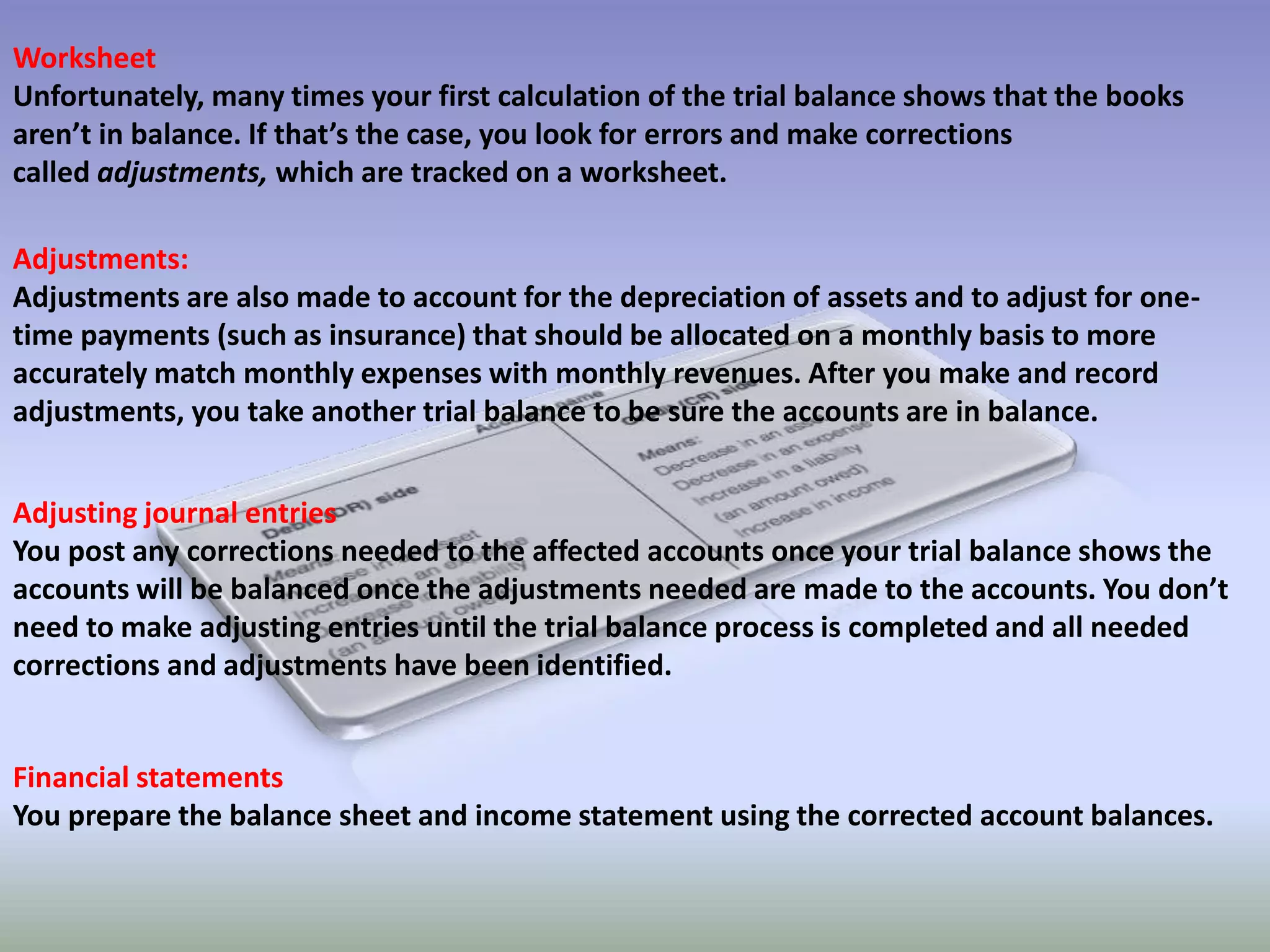 Worksheet
Unfortunately, many times your first calculation of the trial balance shows that the books
aren’t in balance. If that’s the case, you look for errors and make corrections
called adjustments, which are tracked on a worksheet.
Adjustments:
Adjustments are also made to account for the depreciation of assets and to adjust for one-
time payments (such as insurance) that should be allocated on a monthly basis to more
accurately match monthly expenses with monthly revenues. After you make and record
adjustments, you take another trial balance to be sure the accounts are in balance.
Adjusting journal entries
You post any corrections needed to the affected accounts once your trial balance shows the
accounts will be balanced once the adjustments needed are made to the accounts. You don’t
need to make adjusting entries until the trial balance process is completed and all needed
corrections and adjustments have been identified.
Financial statements
You prepare the balance sheet and income statement using the corrected account balances.
 
