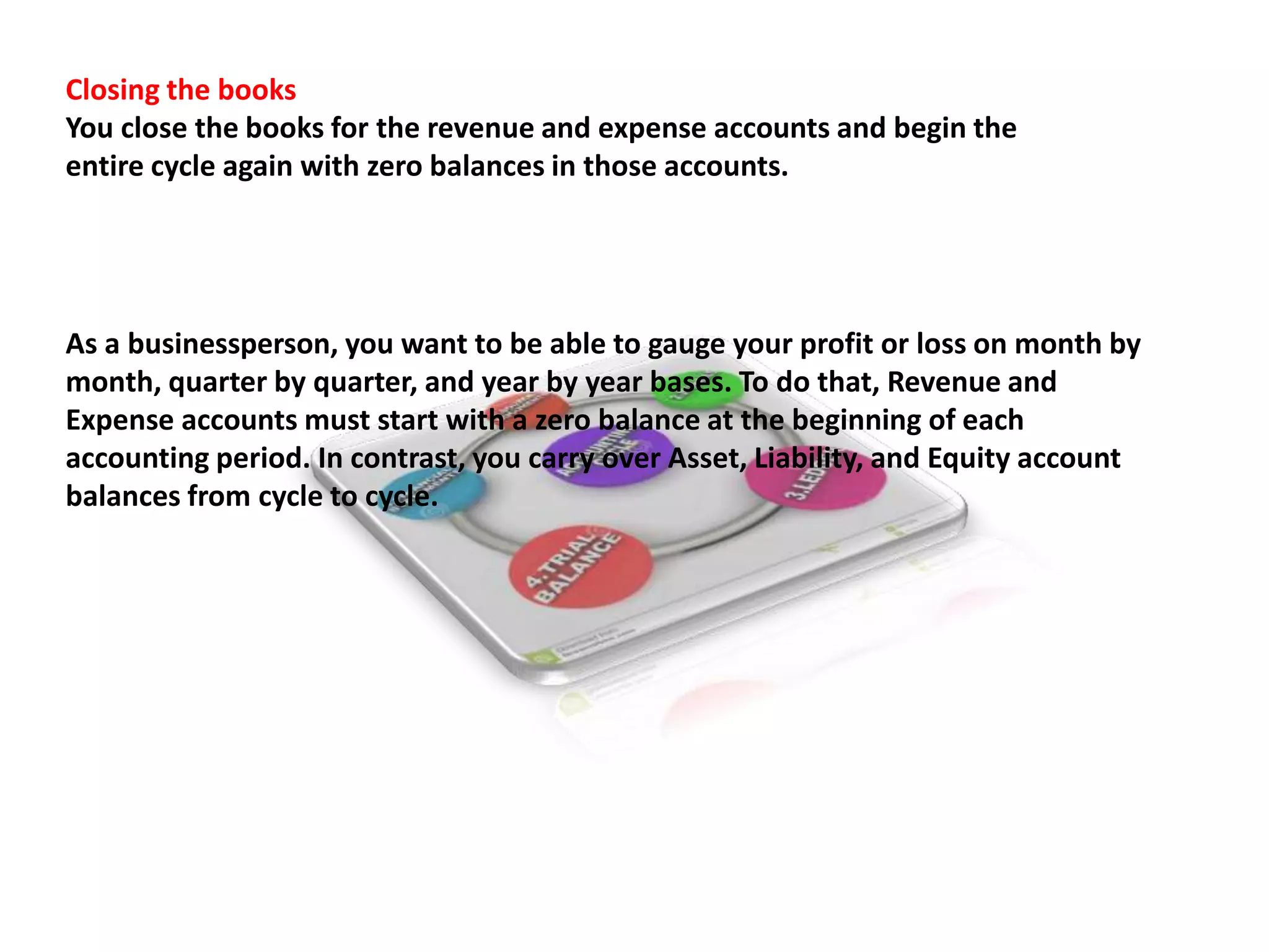 Closing the books
You close the books for the revenue and expense accounts and begin the
entire cycle again with zero balances in those accounts.
As a businessperson, you want to be able to gauge your profit or loss on month by
month, quarter by quarter, and year by year bases. To do that, Revenue and
Expense accounts must start with a zero balance at the beginning of each
accounting period. In contrast, you carry over Asset, Liability, and Equity account
balances from cycle to cycle.
 