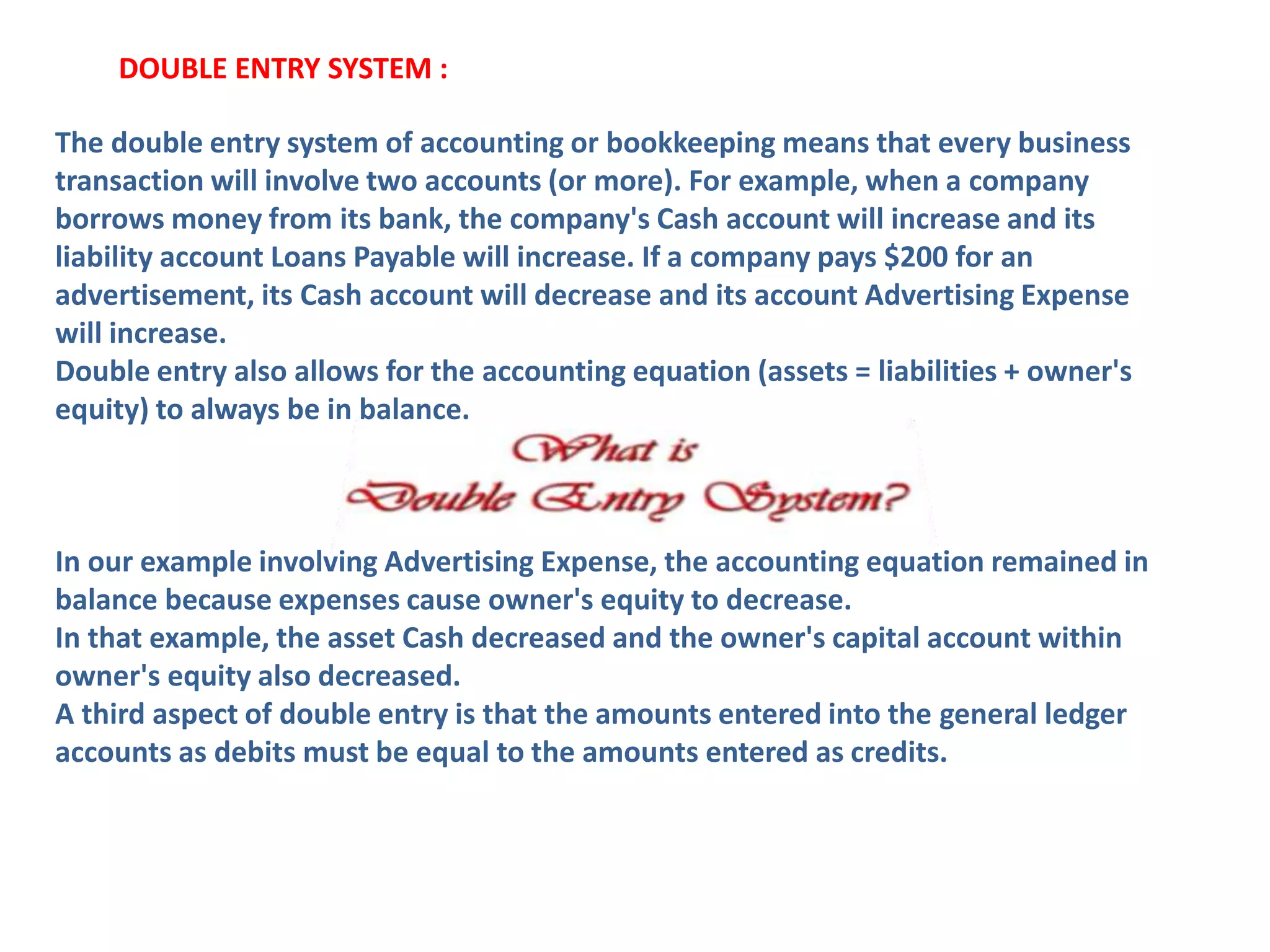 The double entry system of accounting or bookkeeping means that every business
transaction will involve two accounts (or more). For example, when a company
borrows money from its bank, the company's Cash account will increase and its
liability account Loans Payable will increase. If a company pays $200 for an
advertisement, its Cash account will decrease and its account Advertising Expense
will increase.
Double entry also allows for the accounting equation (assets = liabilities + owner's
equity) to always be in balance.
In our example involving Advertising Expense, the accounting equation remained in
balance because expenses cause owner's equity to decrease.
In that example, the asset Cash decreased and the owner's capital account within
owner's equity also decreased.
A third aspect of double entry is that the amounts entered into the general ledger
accounts as debits must be equal to the amounts entered as credits.
DOUBLE ENTRY SYSTEM :
 