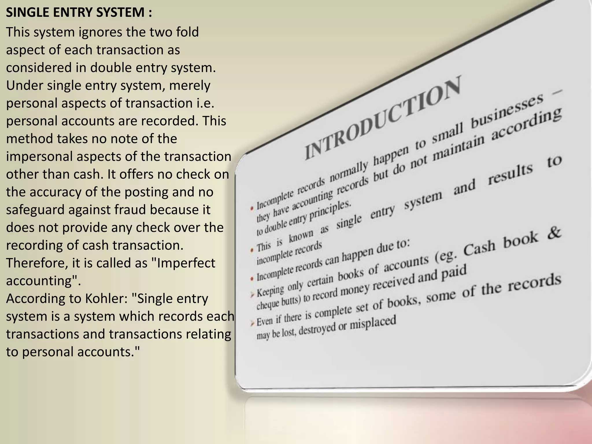 SINGLE ENTRY SYSTEM :
This system ignores the two fold
aspect of each transaction as
considered in double entry system.
Under single entry system, merely
personal aspects of transaction i.e.
personal accounts are recorded. This
method takes no note of the
impersonal aspects of the transaction
other than cash. It offers no check on
the accuracy of the posting and no
safeguard against fraud because it
does not provide any check over the
recording of cash transaction.
Therefore, it is called as "Imperfect
accounting".
According to Kohler: "Single entry
system is a system which records each
transactions and transactions relating
to personal accounts."
 