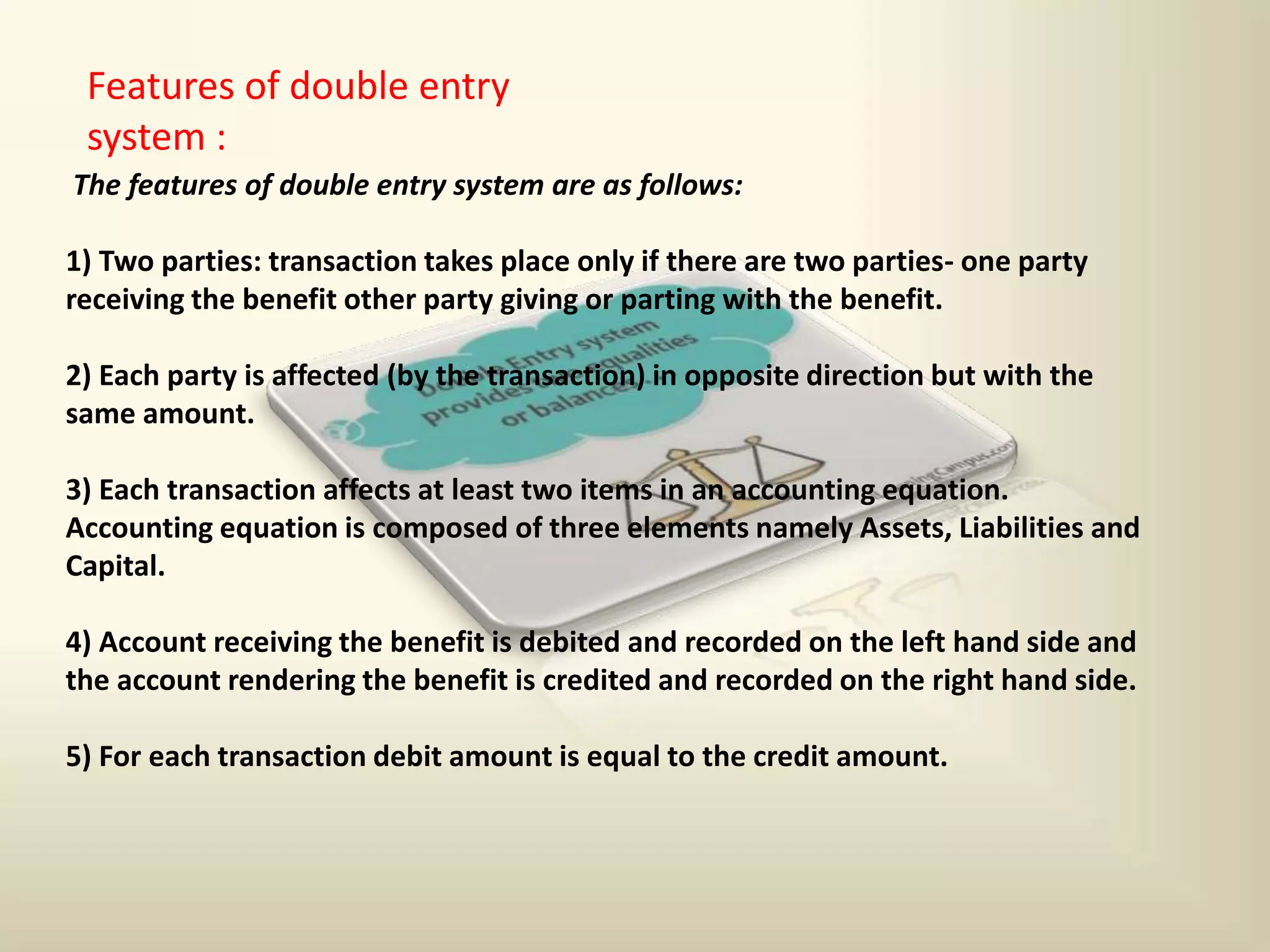 Features of double entry
system :
The features of double entry system are as follows:
1) Two parties: transaction takes place only if there are two parties- one party
receiving the benefit other party giving or parting with the benefit.
2) Each party is affected (by the transaction) in opposite direction but with the
same amount.
3) Each transaction affects at least two items in an accounting equation.
Accounting equation is composed of three elements namely Assets, Liabilities and
Capital.
4) Account receiving the benefit is debited and recorded on the left hand side and
the account rendering the benefit is credited and recorded on the right hand side.
5) For each transaction debit amount is equal to the credit amount.
 
