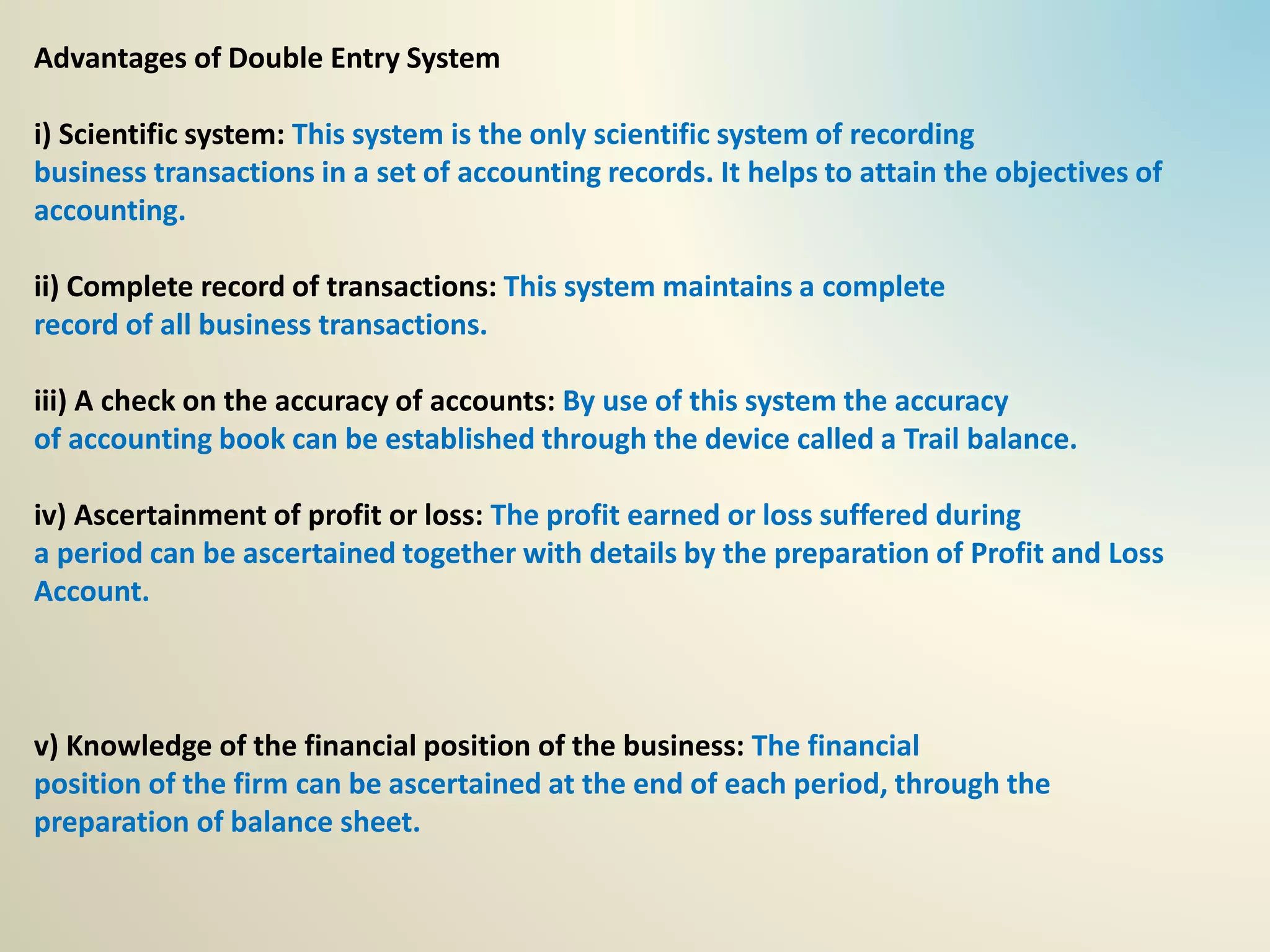 Advantages of Double Entry System
i) Scientific system: This system is the only scientific system of recording
business transactions in a set of accounting records. It helps to attain the objectives of
accounting.
ii) Complete record of transactions: This system maintains a complete
record of all business transactions.
iii) A check on the accuracy of accounts: By use of this system the accuracy
of accounting book can be established through the device called a Trail balance.
iv) Ascertainment of profit or loss: The profit earned or loss suffered during
a period can be ascertained together with details by the preparation of Profit and Loss
Account.
v) Knowledge of the financial position of the business: The financial
position of the firm can be ascertained at the end of each period, through the
preparation of balance sheet.
 