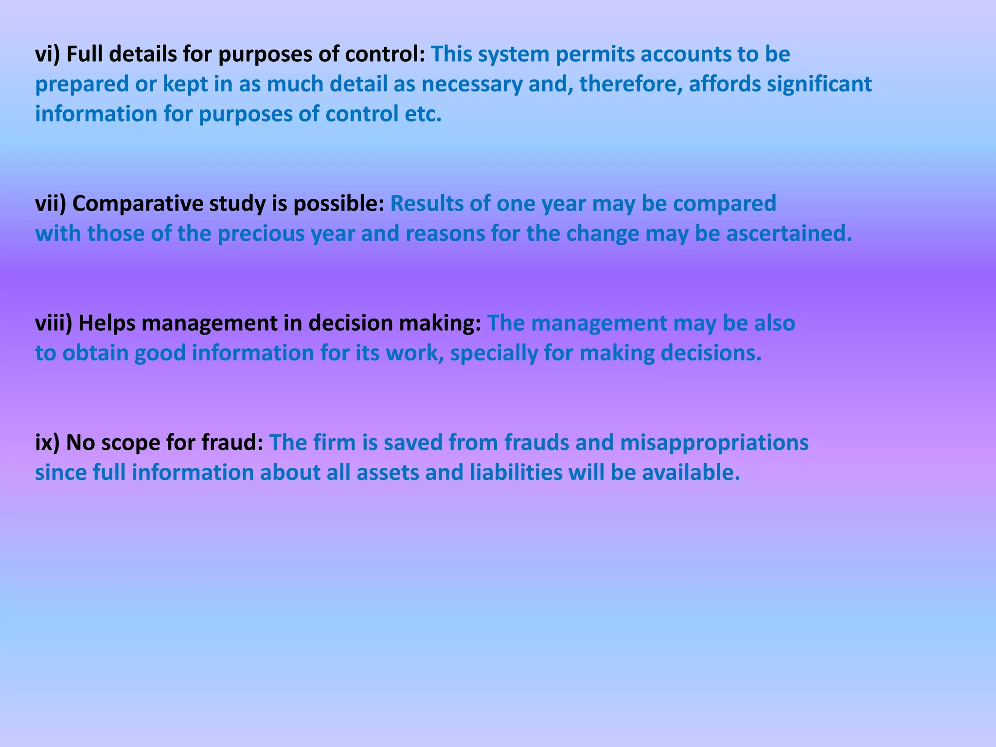 vi) Full details for purposes of control: This system permits accounts to be
prepared or kept in as much detail as necessary and, therefore, affords significant
information for purposes of control etc.
vii) Comparative study is possible: Results of one year may be compared
with those of the precious year and reasons for the change may be ascertained.
viii) Helps management in decision making: The management may be also
to obtain good information for its work, specially for making decisions.
ix) No scope for fraud: The firm is saved from frauds and misappropriations
since full information about all assets and liabilities will be available.
 