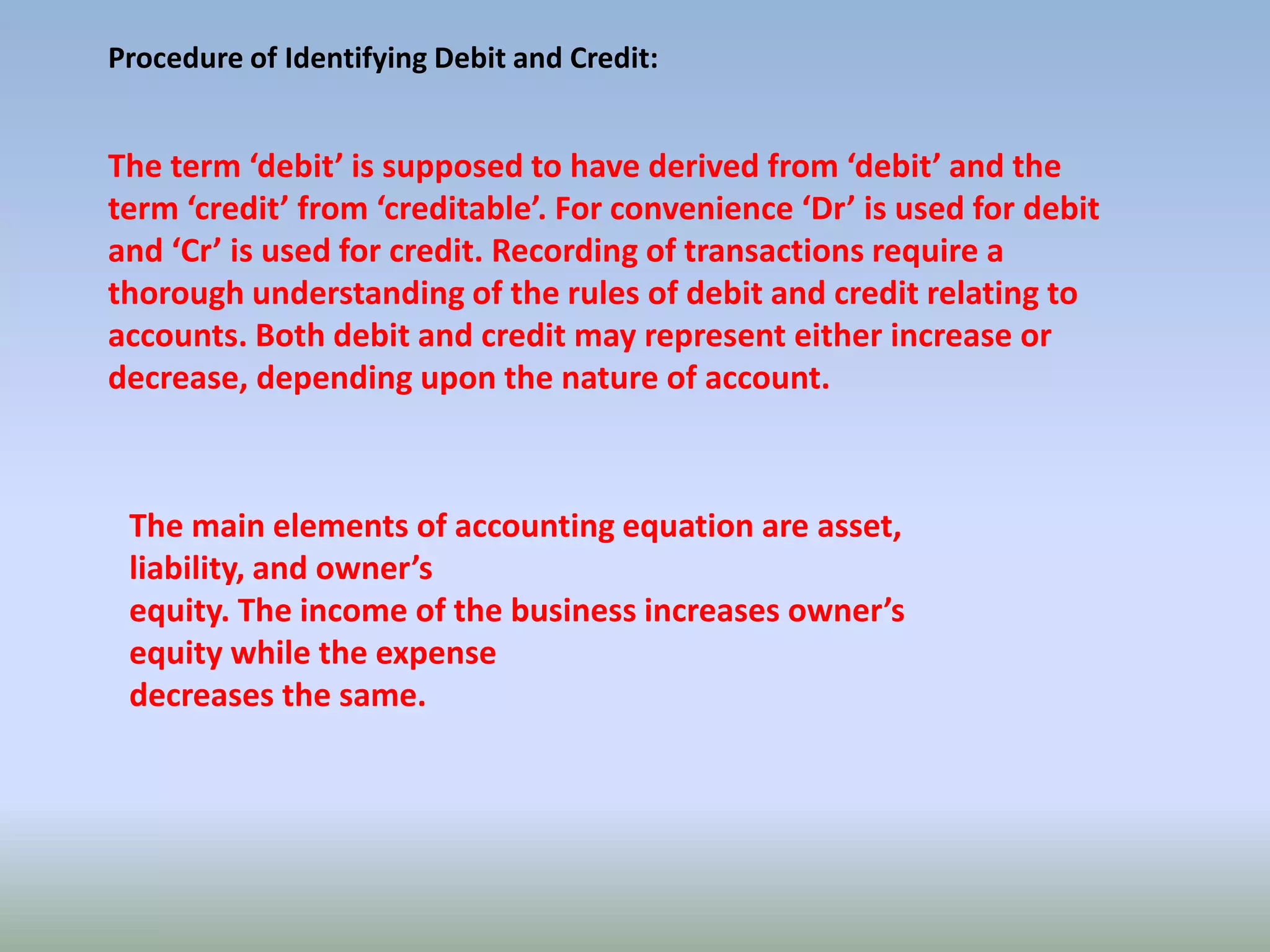 Procedure of Identifying Debit and Credit:
The term ‘debit’ is supposed to have derived from ‘debit’ and the
term ‘credit’ from ‘creditable’. For convenience ‘Dr’ is used for debit
and ‘Cr’ is used for credit. Recording of transactions require a
thorough understanding of the rules of debit and credit relating to
accounts. Both debit and credit may represent either increase or
decrease, depending upon the nature of account.
The main elements of accounting equation are asset,
liability, and owner’s
equity. The income of the business increases owner’s
equity while the expense
decreases the same.
 