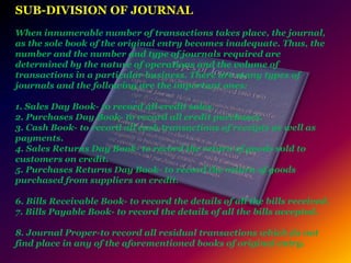 SUB-DIVISION OF JOURNAL
When innumerable number of transactions takes place, the journal,
as the sole book of the original entry becomes inadequate. Thus, the
number and the number and type of journals required are
determined by the nature of operations and the volume of
transactions in a particular business. There are many types of
journals and the following are the important ones:
1. Sales Day Book- to record all credit sales.
2. Purchases Day Book- to record all credit purchases.
3. Cash Book- to record all cash transactions of receipts as well as
payments.
4. Sales Returns Day Book- to record the return of goods sold to
customers on credit.
5. Purchases Returns Day Book- to record the return of goods
purchased from suppliers on credit.
6. Bills Receivable Book- to record the details of all the bills received.
7. Bills Payable Book- to record the details of all the bills accepted.
8. Journal Proper-to record all residual transactions which do not
find place in any of the aforementioned books of original entry.
 