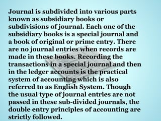Journal is subdivided into various parts
known as subsidiary books or
subdivisions of journal. Each one of the
subsidiary books is a special journal and
a book of original or prime entry. There
are no journal entries when records are
made in these books. Recording the
transactions in a special journal and then
in the ledger accounts is the practical
system of accounting which is also
referred to as English System. Though
the usual type of journal entries are not
passed in these sub-divided journals, the
double entry principles of accounting are
strictly followed.
 