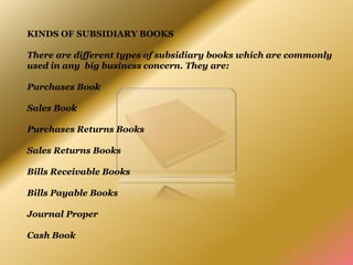KINDS OF SUBSIDIARY BOOKS
There are different types of subsidiary books which are commonly
used in any big business concern. They are:
Purchases Book
Sales Book
Purchases Returns Books
Sales Returns Books
Bills Receivable Books
Bills Payable Books
Journal Proper
Cash Book
 