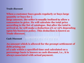 Trade discount
When a customer buys goods regularly or buys large
quantity or buys for a
large amount, the seller is usually inclined to allow a
concession in price. He will calculate the total price
according to the list of catalogue. But after the total is
arrived at, he will make a deduction 5% or 10% depending
upon his business policy. This deduction is known as
Trade discount.
Cash Discount
An amount which is allowed for the prompt settlement of
debt arising out
of a sale within a specified time and calculated on a
percentage basis is known as cash discount, i.e., it is
always associated with actual payment.
 