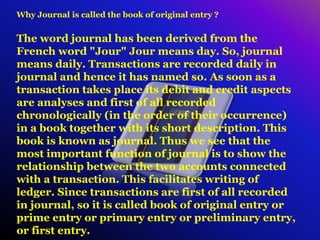 Why Journal is called the book of original entry ?
The word journal has been derived from the
French word "Jour" Jour means day. So, journal
means daily. Transactions are recorded daily in
journal and hence it has named so. As soon as a
transaction takes place its debit and credit aspects
are analyses and first of all recorded
chronologically (in the order of their occurrence)
in a book together with its short description. This
book is known as journal. Thus we see that the
most important function of journal is to show the
relationship between the two accounts connected
with a transaction. This facilitates writing of
ledger. Since transactions are first of all recorded
in journal, so it is called book of original entry or
prime entry or primary entry or preliminary entry,
or first entry.
 
