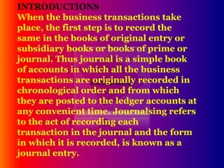 RECORD BOOK
INTRODUCTIONS
When the business transactions take
place, the first step is to record the
same in the books of original entry or
subsidiary books or books of prime or
journal. Thus journal is a simple book
of accounts in which all the business
transactions are originally recorded in
chronological order and from which
they are posted to the ledger accounts at
any convenient time. Journalsing refers
to the act of recording each
transaction in the journal and the form
in which it is recorded, is known as a
journal entry.
 