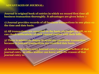 ADVANTAGES OF JOURNAL:
Journal is original book of entries in which we record first time all
business transaction thoroughly. It advantages are given below :-
1) Journal provides records of all business transactions in one place on
the time and date basis.
2) All transactions are recorded on the basis of receipts or bill, so we
can check authenticity of each journal entries with their bills.
3) There is minimum chance to avoid any particular transaction
because in journal transactions are recorded date basis.
4) Accountant writes every journal entry’s narration bellow of that
journal entry, so other auditor can know what the reason of that
journal entry is.
 