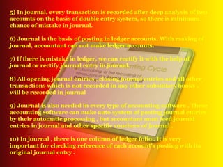 5) In journal, every transaction is recorded after deep analysis of two
accounts on the basis of double entry system, so there is minimum
chance of mistake in journal.
6) Journal is the basis of posting in ledger accounts. With making of
journal, accountant can not make ledger accounts.
7) If there is mistake in ledger, we can rectify it with the help of
journal or rectify journal entry in journal.
8) All opening journal entries , closing journal entries and all other
transactions which is not recorded in any other subsidiary books ,
will be recorded in journal
9) Journal is also needed in every type of accounting software . These
accounting software can make auto system of posting journal entries
by their automatic processing , but accountant must feed journal
entries in journal and other specific vouchers of journal .
10) In journal , there is one column of ledger folio . It is very
important for checking reference of each account's posting with its
original journal entry .
 