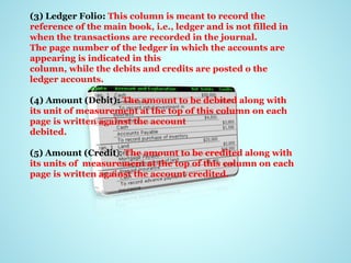 (3) Ledger Folio: This column is meant to record the
reference of the main book, i.e., ledger and is not filled in
when the transactions are recorded in the journal.
The page number of the ledger in which the accounts are
appearing is indicated in this
column, while the debits and credits are posted o the
ledger accounts.
(4) Amount (Debit): The amount to be debited along with
its unit of measurement at the top of this column on each
page is written against the account
debited.
(5) Amount (Credit): The amount to be credited along with
its units of measurement at the top of this column on each
page is written against the account credited.
 