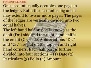 FORM OF LEDGER:
One account usually occupies one page in
the ledger. But if the account is big one it
may extend to two or more pages. The pages
of the ledger are vertically divided into two
equal halves.
The left hand half or side is known as the
debit (Dr.) side and the right hand half is
the credit (Cr.) side. Abbreviations “Dr.”
and “Cr.” are put on the top left and right
hand corners. Each half part is further
divided into four sections – (1) Date (2)
Particulars (3) Folio (4) Amount.
 