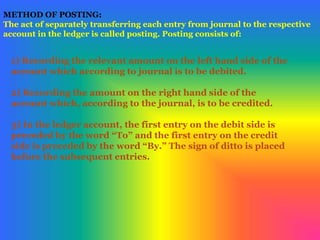 METHOD OF POSTING:
The act of separately transferring each entry from journal to the respective
account in the ledger is called posting. Posting consists of:
1) Recording the relevant amount on the left hand side of the
account which according to journal is to be debited.
2) Recording the amount on the right hand side of the
account which, according to the journal, is to be credited.
3) In the ledger account, the first entry on the debit side is
preceded by the word “To” and the first entry on the credit
side is preceded by the word “By.” The sign of ditto is placed
before the subsequent entries.
 