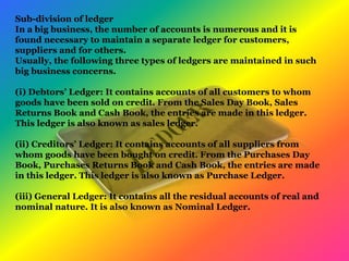 Sub-division of ledger
In a big business, the number of accounts is numerous and it is
found necessary to maintain a separate ledger for customers,
suppliers and for others.
Usually, the following three types of ledgers are maintained in such
big business concerns.
(i) Debtors’ Ledger: It contains accounts of all customers to whom
goods have been sold on credit. From the Sales Day Book, Sales
Returns Book and Cash Book, the entries are made in this ledger.
This ledger is also known as sales ledger.
(ii) Creditors’ Ledger: It contains accounts of all suppliers from
whom goods have been bought on credit. From the Purchases Day
Book, Purchases Returns Book and Cash Book, the entries are made
in this ledger. This ledger is also known as Purchase Ledger.
(iii) General Ledger: It contains all the residual accounts of real and
nominal nature. It is also known as Nominal Ledger.
 