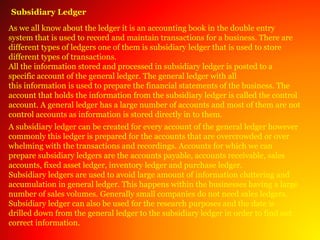 Subsidiary Ledger
As we all know about the ledger it is an accounting book in the double entry
system that is used to record and maintain transactions for a business. There are
different types of ledgers one of them is subsidiary ledger that is used to store
different types of transactions.
All the information stored and processed in subsidiary ledger is posted to a
specific account of the general ledger. The general ledger with all
this information is used to prepare the financial statements of the business. The
account that holds the information from the subsidiary ledger is called the control
account. A general ledger has a large number of accounts and most of them are not
control accounts as information is stored directly in to them.
A subsidiary ledger can be created for every account of the general ledger however
commonly this ledger is prepared for the accounts that are overcrowded or over
whelming with the transactions and recordings. Accounts for which we can
prepare subsidiary ledgers are the accounts payable, accounts receivable, sales
accounts, fixed asset ledger, inventory ledger and purchase ledger.
Subsidiary ledgers are used to avoid large amount of information cluttering and
accumulation in general ledger. This happens within the businesses having a large
number of sales volumes. Generally small companies do not need sales ledgers.
Subsidiary ledger can also be used for the research purposes and the date is
drilled down from the general ledger to the subsidiary ledger in order to find out
correct information.
 
