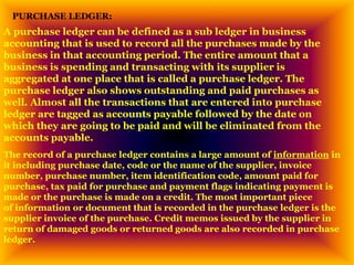 PURCHASE LEDGER:
A purchase ledger can be defined as a sub ledger in business
accounting that is used to record all the purchases made by the
business in that accounting period. The entire amount that a
business is spending and transacting with its supplier is
aggregated at one place that is called a purchase ledger. The
purchase ledger also shows outstanding and paid purchases as
well. Almost all the transactions that are entered into purchase
ledger are tagged as accounts payable followed by the date on
which they are going to be paid and will be eliminated from the
accounts payable.
The record of a purchase ledger contains a large amount of information in
it including purchase date, code or the name of the supplier, invoice
number, purchase number, item identification code, amount paid for
purchase, tax paid for purchase and payment flags indicating payment is
made or the purchase is made on a credit. The most important piece
of information or document that is recorded in the purchase ledger is the
supplier invoice of the purchase. Credit memos issued by the supplier in
return of damaged goods or returned goods are also recorded in purchase
ledger.
 