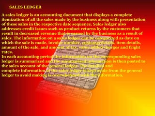 SALES LEDGER
A sales ledger is an accounting document that displays a complete
itemization of all the sales made by the business along with presentation
of these sales in the respective date sequence. Sales ledger also
addresses credit issues such as product returns by the customers that
result in decreased revenue that is earned by the business as a result of
sales. The information on a sales ledger can be categorized as date on
which the sale is made, invoice number, customerdetails, item details,
amount of the sale, and amount of tax, value added charges and fright
rates.
In each accounting period the information on the corresponding sales
ledger is summarized and the summarized information is then posted to
the sales account of the general ledger. The detailed and
complete information of the sales ledger is kept aside from the general
ledger to avoid making is overwhelmed with the information.
 