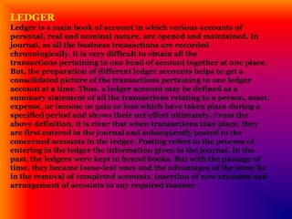 LEDGER
Ledger is a main book of account in which various accounts of
personal, real and nominal nature, are opened and maintained. In
journal, as all the business transactions are recorded
chronologically, it is very difficult to obtain all the
transactions pertaining to one head of account together at one place.
But, the preparation of different ledger accounts helps to get a
consolidated picture of the transactions pertaining to one ledger
account at a time. Thus, a ledger account may be defined as a
summary statement of all the transactions relating to a person, asset,
expense, or income or gain or loss which have taken place during a
specified period and shows their net effect ultimately. From the
above definition, it is clear that when transactions take place, they
are first entered in the journal and subsequently posted to the
concerned accounts in the ledger. Posting refers to the process of
entering in the ledger the information given in the journal. In the
past, the ledgers were kept in bound books. But with the passage of
time, they became loose-leaf ones and the advantages of the same lie
in the removal of completed accounts, insertion of new accounts and
arrangement of accounts in any required manner.
 