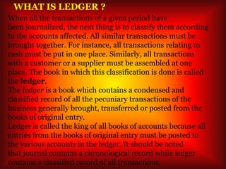 WHAT IS LEDGER ?
When all the transactions of a given period have
been journalized, the next thing is to classify them according
to the accounts affected. All similar transactions must be
brought together. For instance, all transactions relating to
cash must be put in one place. Similarly, all transactions
with a customer or a supplier must be assembled at one
place. The book in which this classification is done is called
the ledger.
The ledger is a book which contains a condensed and
classified record of all the pecuniary transactions of the
business generally brought, transferred or posted from the
books of original entry.
Ledger is called the king of all books of accounts because all
entries from the books of original entry must be posted to
the various accounts in the ledger. It should be noted
that journal contains a chronological record while ledger
contains a classified record of all transactions.
 