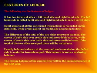 FEATURES OF LEDGER:
The following are the features of ledger.
It has two identical sides – left hand side and right hand side. The left
hand side is called debit side and right hand side is called credit side.
Debit aspects of all the concerned transactions is recorded on the
debit side, while credit aspect on credit side according to date.
The difference of the total of the two sides represent balance. The
excess of debit side over credit side indicates debit balance, while
excess of credit side over debit side indicates credit balance. If the
total of the two sides are equal there will be no balance.
Usually balance is drawn at the year end and recorded on the deficit
side to make the two sides equal. This balance is known as closing
balance.
The closing balance of the current year will be the opening balance of
the next year.
 