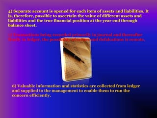 4) Separate account is opened for each item of assets and liabilities. It
is, therefore, possible to ascertain the value of different assets and
liabilities and the true financial position at the year end through
balance sheet.
5) Transactions being recorded primarily in journal and thereafter
finally in ledger, the possibility of errors and defalcations is remote.
6) Valuable information and statistics are collected from ledger
and supplied to the management to enable them to run the
concern efficiently.
 