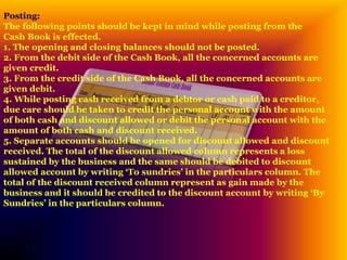 Posting:
The following points should be kept in mind while posting from the
Cash Book is effected.
1. The opening and closing balances should not be posted.
2. From the debit side of the Cash Book, all the concerned accounts are
given credit.
3. From the credit side of the Cash Book, all the concerned accounts are
given debit.
4. While posting cash received from a debtor or cash paid to a creditor,
due care should be taken to credit the personal account with the amount
of both cash and discount allowed or debit the personal account with the
amount of both cash and discount received.
5. Separate accounts should be opened for discount allowed and discount
received. The total of the discount allowed column represents a loss
sustained by the business and the same should be debited to discount
allowed account by writing ‘To sundries’ in the particulars column. The
total of the discount received column represent as gain made by the
business and it should be credited to the discount account by writing ‘By
Sundries’ in the particulars column.
 