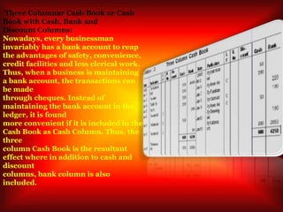 Three Columnar Cash Book or Cash
Book with Cash, Bank and
Discount Columns:
Nowadays, every businessman
invariably has a bank account to reap
the advantages of safety, convenience,
credit facilities and less clerical work.
Thus, when a business is maintaining
a bank account, the transactions can
be made
through cheques. Instead of
maintaining the bank account in the
ledger, it is found
more convenient if it is included in the
Cash Book as Cash Column. Thus, the
three
column Cash Book is the resultant
effect where in addition to cash and
discount
columns, bank column is also
included.
 