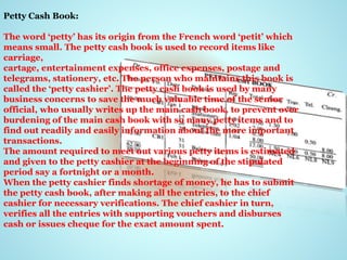 Petty Cash Book:
The word ‘petty’ has its origin from the French word ‘petit’ which
means small. The petty cash book is used to record items like
carriage,
cartage, entertainment expenses, office expenses, postage and
telegrams, stationery, etc. The person who maintains this book is
called the ‘petty cashier’. The petty cash book is used by many
business concerns to save the much valuable time of the senior
official, who usually writes up the main cash book, to prevent over
burdening of the main cash book with so many petty items and to
find out readily and easily information about the more important
transactions.
The amount required to meet out various petty items is estimated
and given to the petty cashier at the beginning of the stipulated
period say a fortnight or a month.
When the petty cashier finds shortage of money, he has to submit
the petty cash book, after making all the entries, to the chief
cashier for necessary verifications. The chief cashier in turn,
verifies all the entries with supporting vouchers and disburses
cash or issues cheque for the exact amount spent.
 